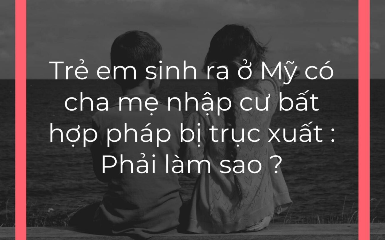 Trẻ em sinh ra ở Mỹ có cha mẹ nhập cư bất hợp pháp bị trục xuất : Phải làm sao ?